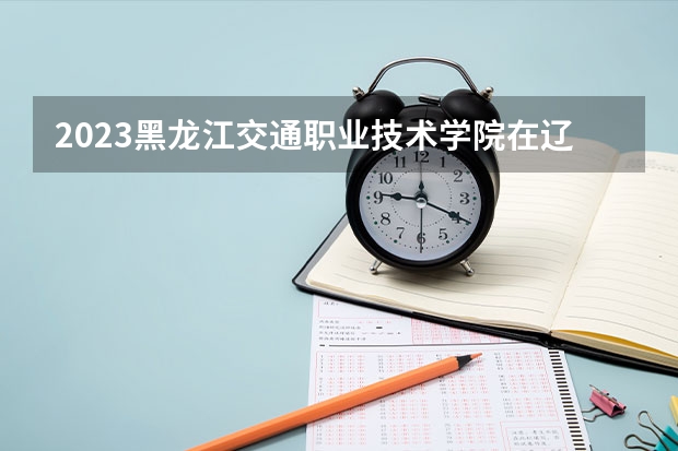 2023黑龙江交通职业技术学院在辽宁高考专业计划招生多少人