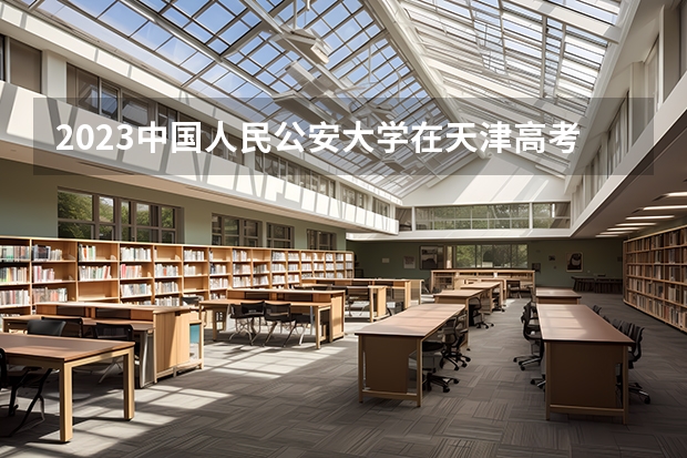 2023中国人民公安大学在天津高考专业计划招生多少人
