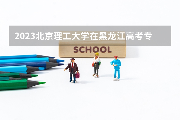 2023北京理工大学在黑龙江高考专业计划招生多少人