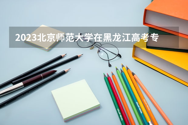 2023北京师范大学在黑龙江高考专业计划招生多少人