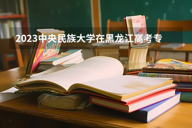 2023中央民族大学在黑龙江高考专业计划招生多少人