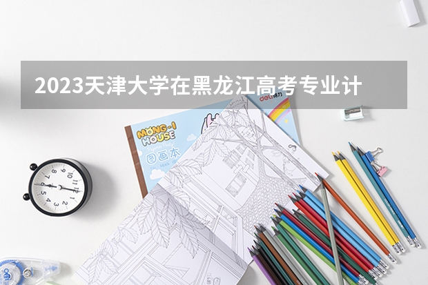 2023天津大学在黑龙江高考专业计划招生多少人