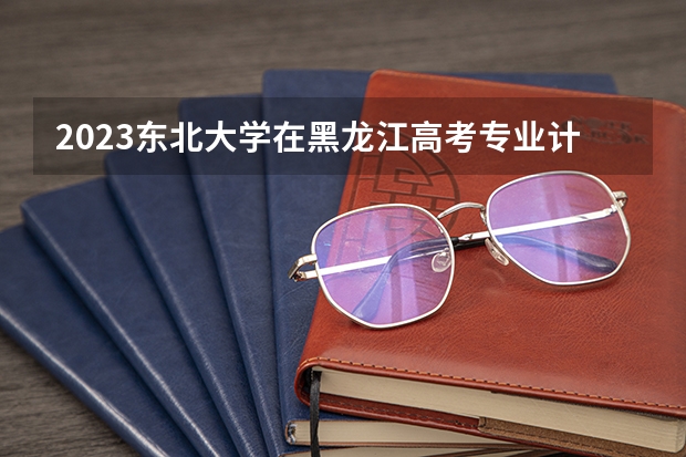 2023东北大学在黑龙江高考专业计划招生多少人