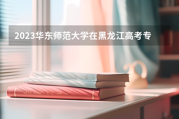 2023华东师范大学在黑龙江高考专业计划招生多少人