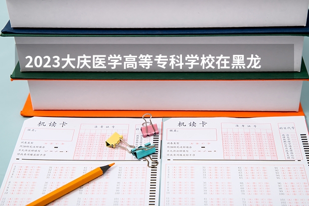 2023大庆医学高等专科学校在黑龙江高考专业计划招生多少人