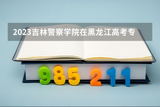 2023吉林警察学院在黑龙江高考专业计划招生多少人