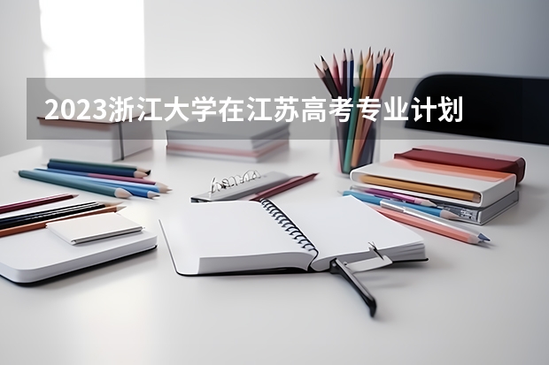 2023浙江大学在江苏高考专业计划招生多少人