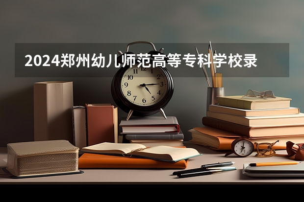 2024郑州幼儿师范高等专科学校录取分数线是多少